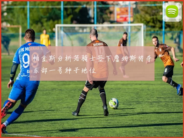 帕金斯分析若骑士签下詹姆斯将夺东部一号种子地位